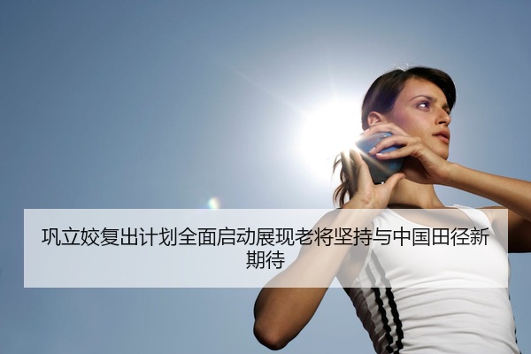 巩立姣复出计划全面启动展现老将坚持与中国田径新期待